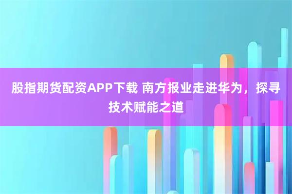 股指期货配资APP下载 南方报业走进华为，探寻技术赋能之道