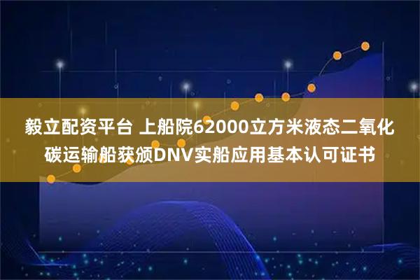 毅立配资平台 上船院62000立方米液态二氧化碳运输船获颁DNV实船应用基本认可证书