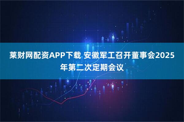 莱财网配资APP下载 安徽军工召开董事会2025年第二次定期会议