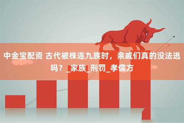 中金宝配资 古代被株连九族时，亲戚们真的没法逃吗？_家族_刑罚_孝儒方