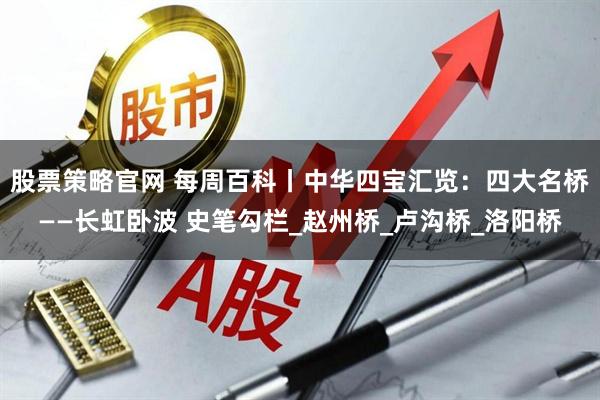 股票策略官网 每周百科丨中华四宝汇览：四大名桥——长虹卧波 史笔勾栏_赵州桥_卢沟桥_洛阳桥