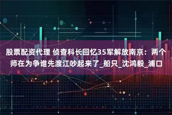 股票配资代理 侦查科长回忆35军解放南京：两个师在为争谁先渡江吵起来了_船只_沈鸿毅_浦口