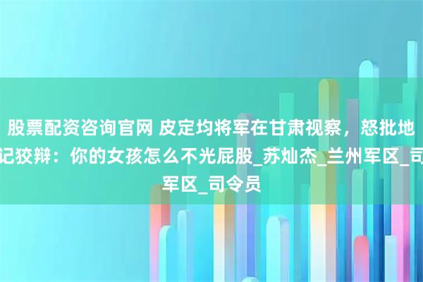 股票配资咨询官网 皮定均将军在甘肃视察，怒批地委书记狡辩：你的女孩怎么不光屁股_苏灿杰_兰州军区_司令员