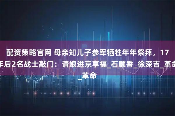 配资策略官网 母亲知儿子参军牺牲年年祭拜，17年后2名战士敲门：请娘进京享福_石顺香_徐深吉_革命