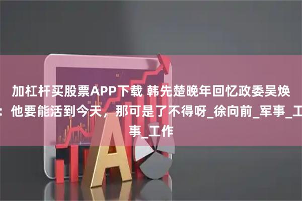 加杠杆买股票APP下载 韩先楚晚年回忆政委吴焕先：他要能活到今天，那可是了不得呀_徐向前_军事_工作