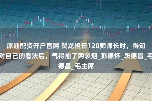 原油配资开户官网 贺龙担任120师师长时，得知彭总对自己的看法后，气得抽了两袋烟_彭德怀_段德昌_毛主席