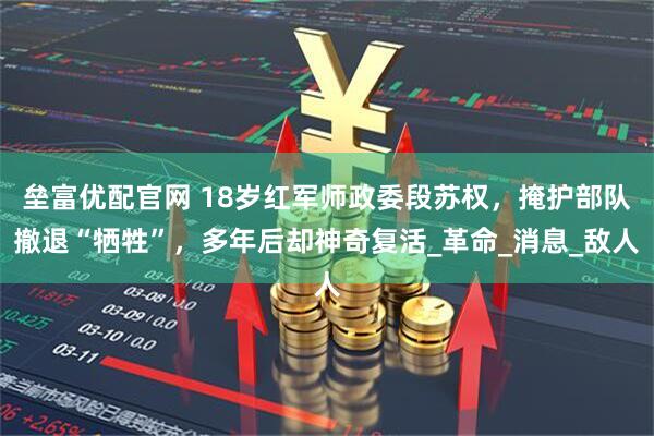 垒富优配官网 18岁红军师政委段苏权，掩护部队撤退“牺牲”，多年后却神奇复活_革命_消息_敌人
