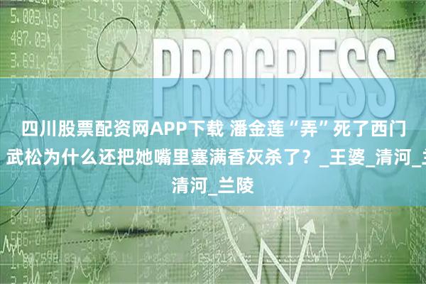 四川股票配资网APP下载 潘金莲“弄”死了西门庆，武松为什么还把她嘴里塞满香灰杀了？_王婆_清河_兰陵