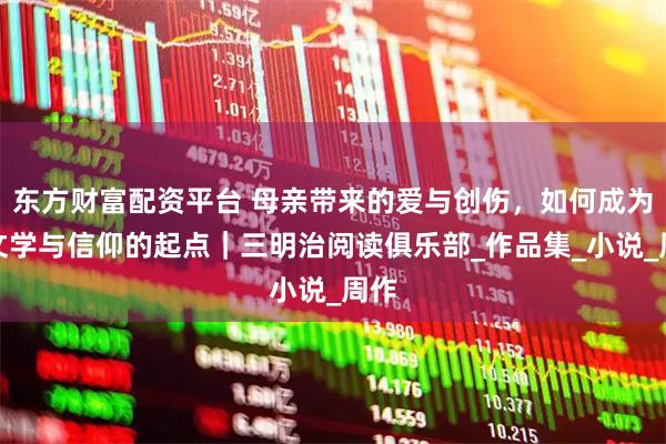 东方财富配资平台 母亲带来的爱与创伤，如何成为他文学与信仰的起点｜三明治阅读俱乐部_作品集_小说_周作