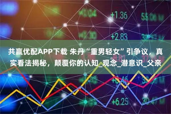 共赢优配APP下载 朱丹“重男轻女”引争议，真实看法揭秘，颠覆你的认知_观念_潜意识_父亲