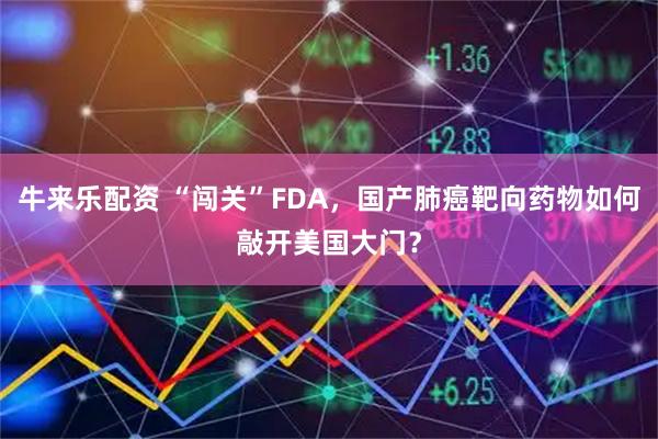 牛来乐配资 “闯关”FDA，国产肺癌靶向药物如何敲开美国大门？