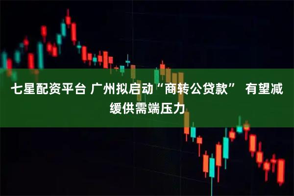 七星配资平台 广州拟启动“商转公贷款”  有望减缓供需端压力