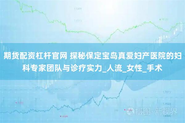期货配资杠杆官网 探秘保定宝岛真爱妇产医院的妇科专家团队与诊疗实力_人流_女性_手术