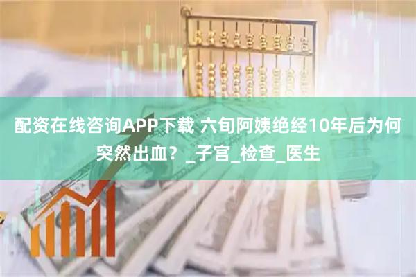 配资在线咨询APP下载 六旬阿姨绝经10年后为何突然出血？_子宫_检查_医生