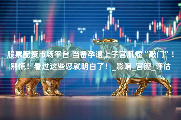 股票配资市场平台 当备孕遇上子宫肌瘤“敲门”！别慌！看过这些您就明白了！_影响_宫腔_评估