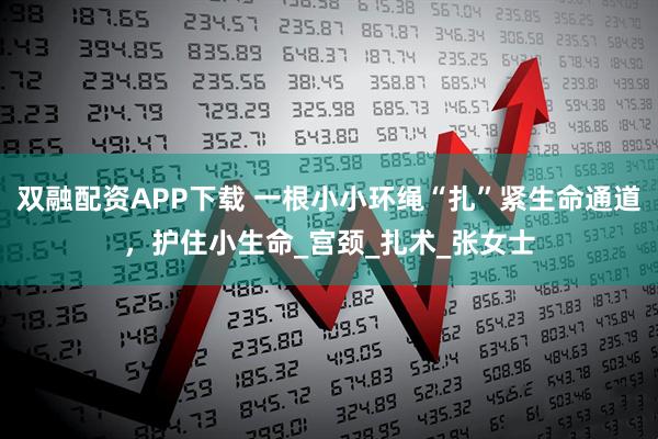 双融配资APP下载 一根小小环绳“扎”紧生命通道，护住小生命_宫颈_扎术_张女士