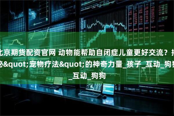 北京期货配资官网 动物能帮助自闭症儿童更好交流？揭秘"宠物疗法"的神奇力量_孩子_互动_狗狗