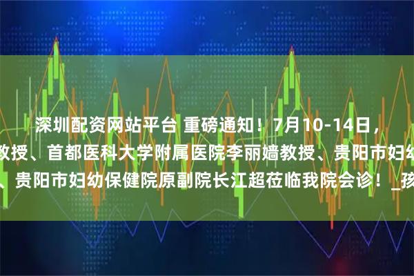 深圳配资网站平台 重磅通知！7月10-14日，北京中西医结合医院汪云教授、首都医科大学附属医院李丽嫱教授、贵阳市妇幼保健院原副院长江超莅临我院会诊！_孩子_诊疗_治疗