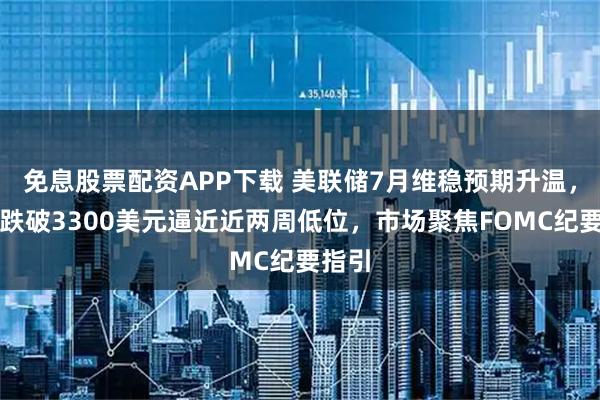 免息股票配资APP下载 美联储7月维稳预期升温,金价跌破3300美元逼近近两周低位,市场聚焦FOMC纪要指引