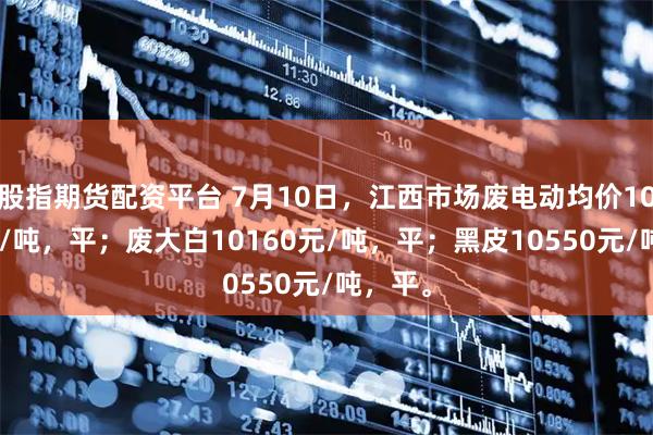 股指期货配资平台 7月10日，江西市场废电动均价10230元/吨，平；废大白10160元/吨，平；黑皮10550元/吨，平。