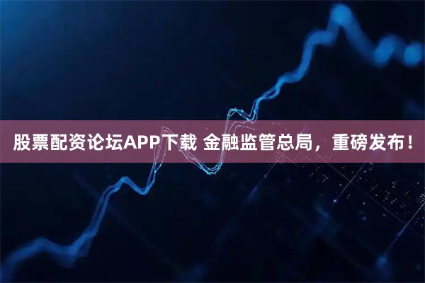股票配资论坛APP下载 金融监管总局，重磅发布！