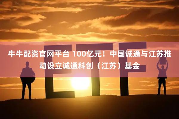 牛牛配资官网平台 100亿元！中国诚通与江苏推动设立诚通科创（江苏）基金