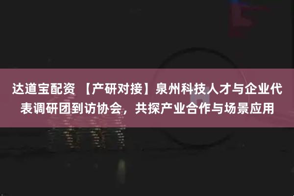 达道宝配资 【产研对接】泉州科技人才与企业代表调研团到访协会，共探产业合作与场景应用