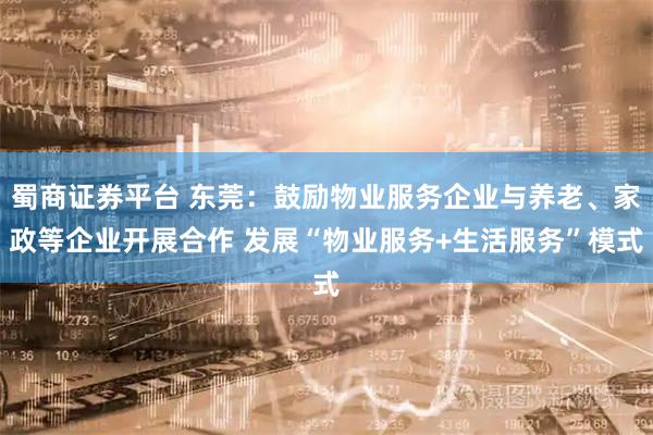 蜀商证券平台 东莞：鼓励物业服务企业与养老、家政等企业开展合作 发展“物业服务+生活服务”模式