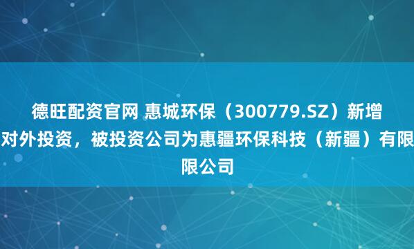 德旺配资官网 惠城环保（300779.SZ）新增一起对外投资，被投资公司为惠疆环保科技（新疆）有限公司