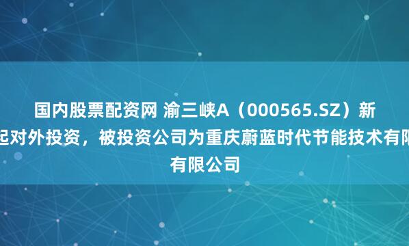 国内股票配资网 渝三峡A（000565.SZ）新增一起对外投资，被投资公司为重庆蔚蓝时代节能技术有限公司