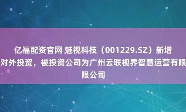 亿福配资官网 魅视科技（001229.SZ）新增一起对外投资，被投资公司为广州云联视界智慧运营有限公司