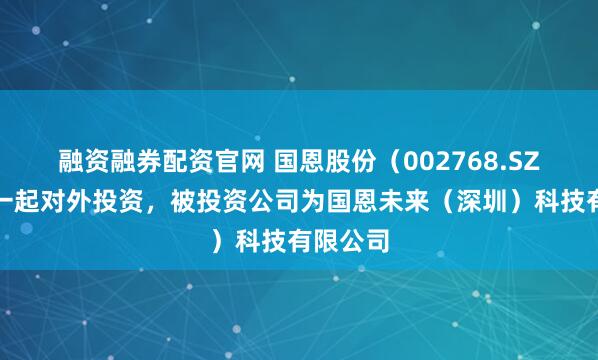 融资融券配资官网 国恩股份（002768.SZ）新增一起对外投资，被投资公司为国恩未来（深圳）科技有限公司