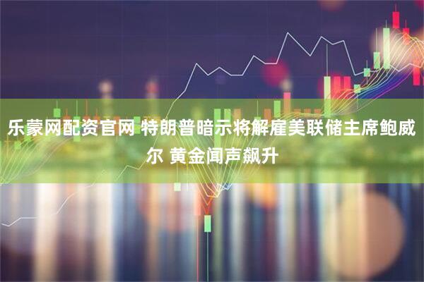 乐蒙网配资官网 特朗普暗示将解雇美联储主席鲍威尔 黄金闻声飙升