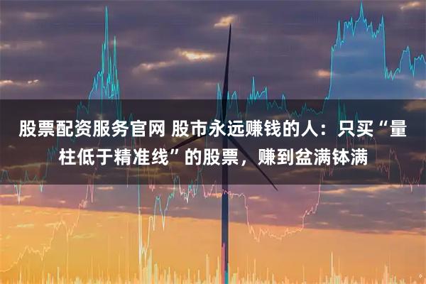 股票配资服务官网 股市永远赚钱的人：只买“量柱低于精准线”的股票，赚到盆满钵满