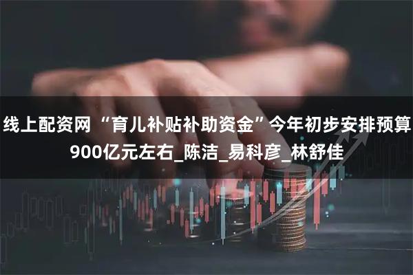 线上配资网 “育儿补贴补助资金”今年初步安排预算900亿元左右_陈洁_易科彦_林舒佳