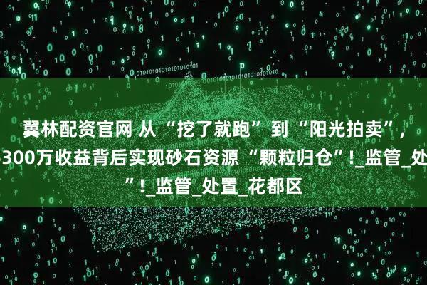 翼林配资官网 从 “挖了就跑” 到 “阳光拍卖”，广东该地6300万收益背后实现砂石资源 “颗粒归仓”!_监管_处置_花都区