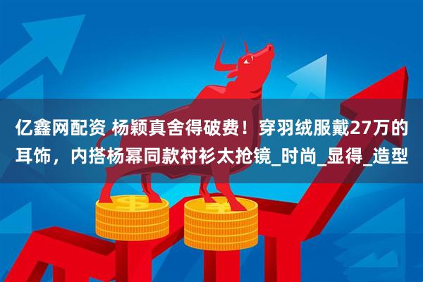 亿鑫网配资 杨颖真舍得破费！穿羽绒服戴27万的耳饰，内搭杨幂同款衬衫太抢镜_时尚_显得_造型