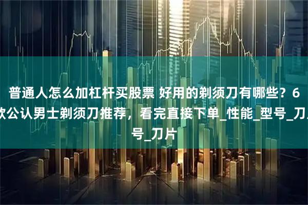 普通人怎么加杠杆买股票 好用的剃须刀有哪些？6 款公认男士剃须刀推荐，看完直接下单_性能_型号_刀片