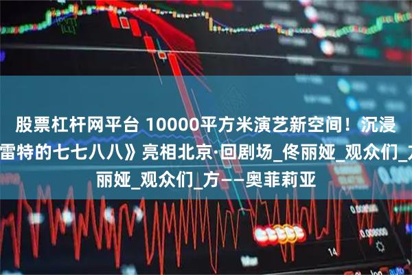 股票杠杆网平台 10000平方米演艺新空间！沉浸式戏剧《哈姆雷特的七七八八》亮相北京·回剧场_佟丽娅_观众们_方——奥菲莉亚