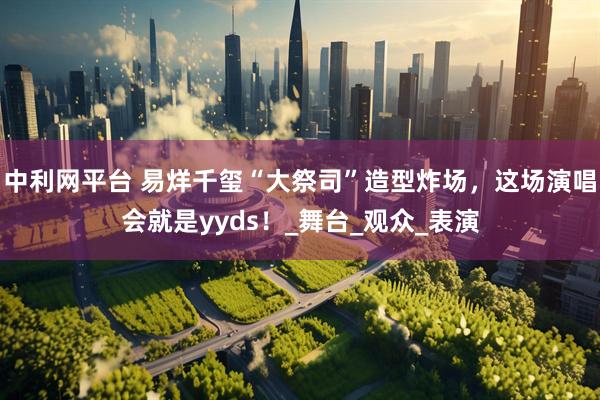 中利网平台 易烊千玺“大祭司”造型炸场,这场演唱会就是yyds!_舞台_观众_表演