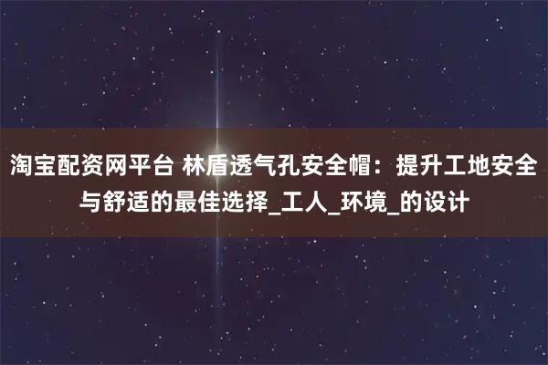 淘宝配资网平台 林盾透气孔安全帽：提升工地安全与舒适的最佳选择_工人_环境_的设计