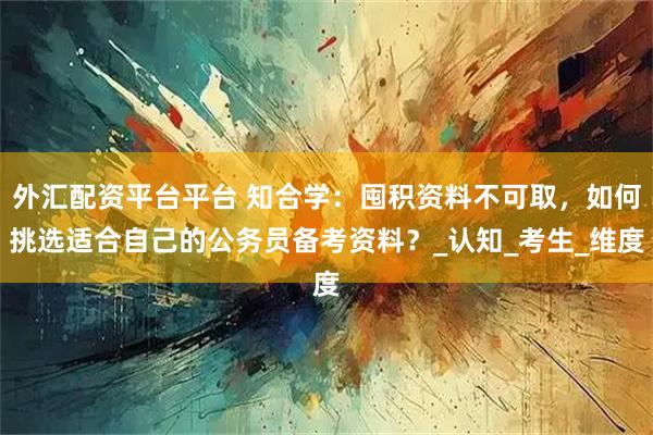外汇配资平台平台 知合学：囤积资料不可取，如何挑选适合自己的公务员备考资料？_认知_考生_维度
