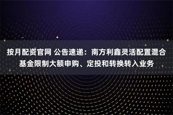 按月配资官网 公告速递：南方利鑫灵活配置混合基金限制大额申购、定投和转换转入业务