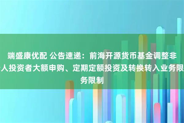 端盛康优配 公告速递:前海开源货币基金调整非个人投资者大额申购、定期定额投资及转换转入业务限制