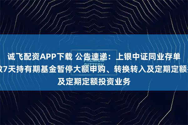 诚飞配资APP下载 公告速递：上银中证同业存单AAA指数7天持有期基金暂停大额申购、转换转入及定期定额投资业务