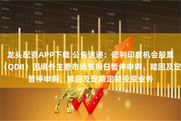 龙头配资APP下载 公告速递：宏利印度机会股票型证券投资基金（QDII）因境外主要市场节假日暂停申购、赎回及定期定额投资业务