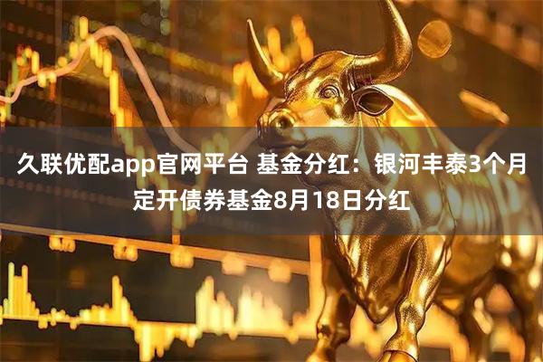 久联优配app官网平台 基金分红:银河丰泰3个月定开债券基金8月18日分红
