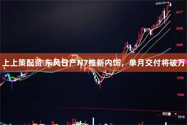 上上策配资 东风日产N7推新内饰,单月交付将破万