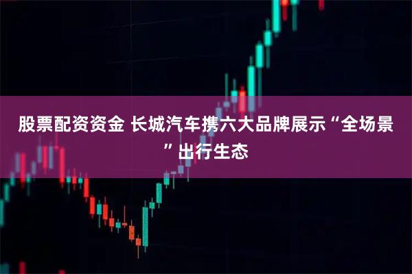 股票配资资金 长城汽车携六大品牌展示“全场景”出行生态