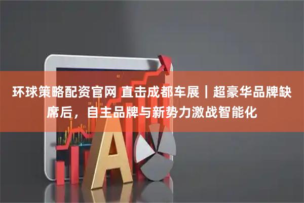 环球策略配资官网 直击成都车展|超豪华品牌缺席后,自主品牌与新势力激战智能化
